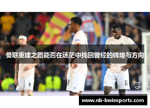 曼联重建之路能否在迷茫中找回曾经的辉煌与方向