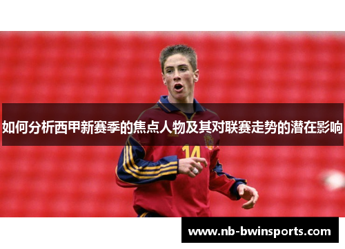 如何分析西甲新赛季的焦点人物及其对联赛走势的潜在影响