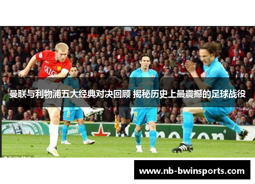 曼联与利物浦五大经典对决回顾 揭秘历史上最震撼的足球战役