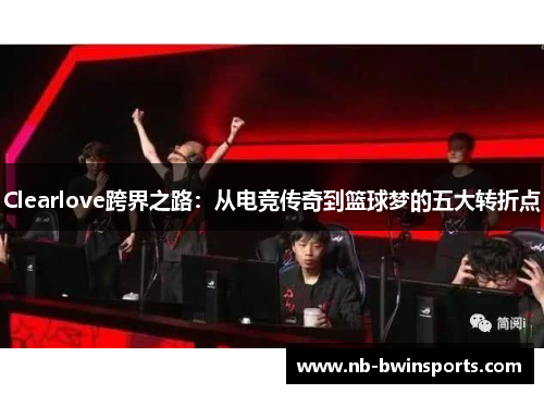 Clearlove跨界之路：从电竞传奇到篮球梦的五大转折点