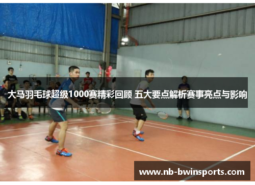 大马羽毛球超级1000赛精彩回顾 五大要点解析赛事亮点与影响