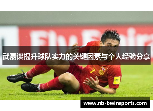 武磊谈提升球队实力的关键因素与个人经验分享