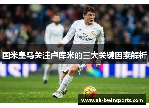 国米皇马关注卢库米的三大关键因素解析