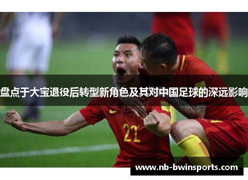 盘点于大宝退役后转型新角色及其对中国足球的深远影响