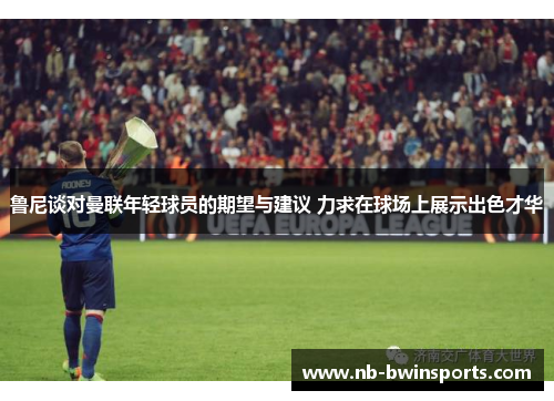 鲁尼谈对曼联年轻球员的期望与建议 力求在球场上展示出色才华