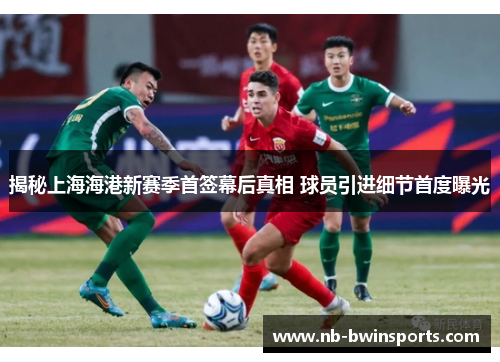 揭秘上海海港新赛季首签幕后真相 球员引进细节首度曝光