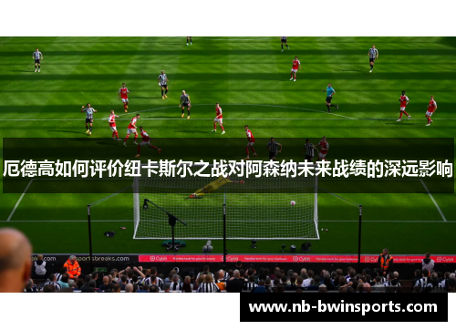 厄德高如何评价纽卡斯尔之战对阿森纳未来战绩的深远影响