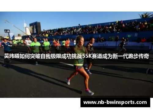 吴玮曦如何突破自我极限成功挑战55K赛道成为新一代跑步传奇