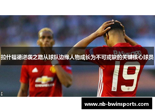 拉什福德逆袭之路从球队边缘人物成长为不可或缺的关键核心球员
